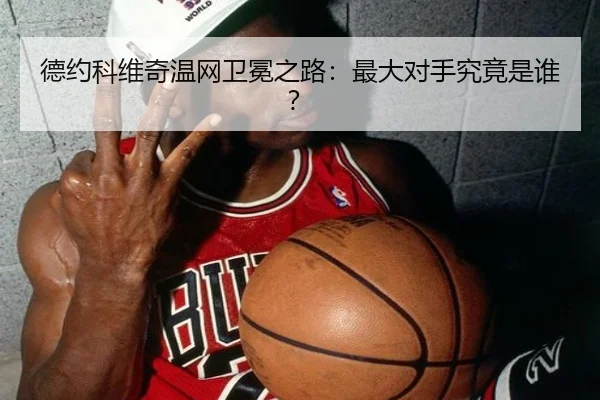 德约科维奇温网卫冕之路：最大对手究竟是谁？