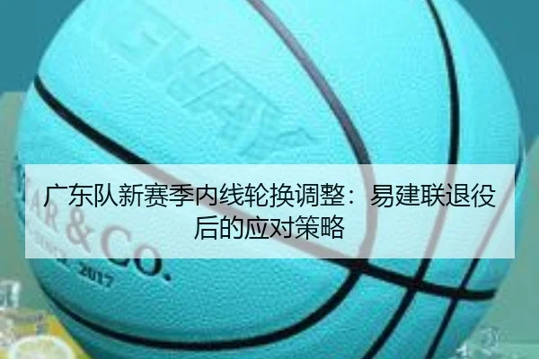 广东队新赛季内线轮换调整：易建联退役后的应对策略